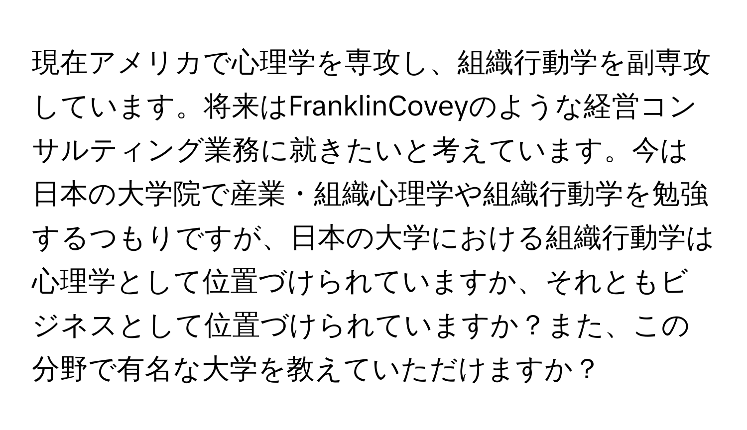 現在アメリカで心理学を専攻し、組織行動学を副専攻しています。将来はFranklinCoveyのような経営コンサルティング業務に就きたいと考えています。今は日本の大学院で産業・組織心理学や組織行動学を勉強するつもりですが、日本の大学における組織行動学は心理学として位置づけられていますか、それともビジネスとして位置づけられていますか？また、この分野で有名な大学を教えていただけますか？