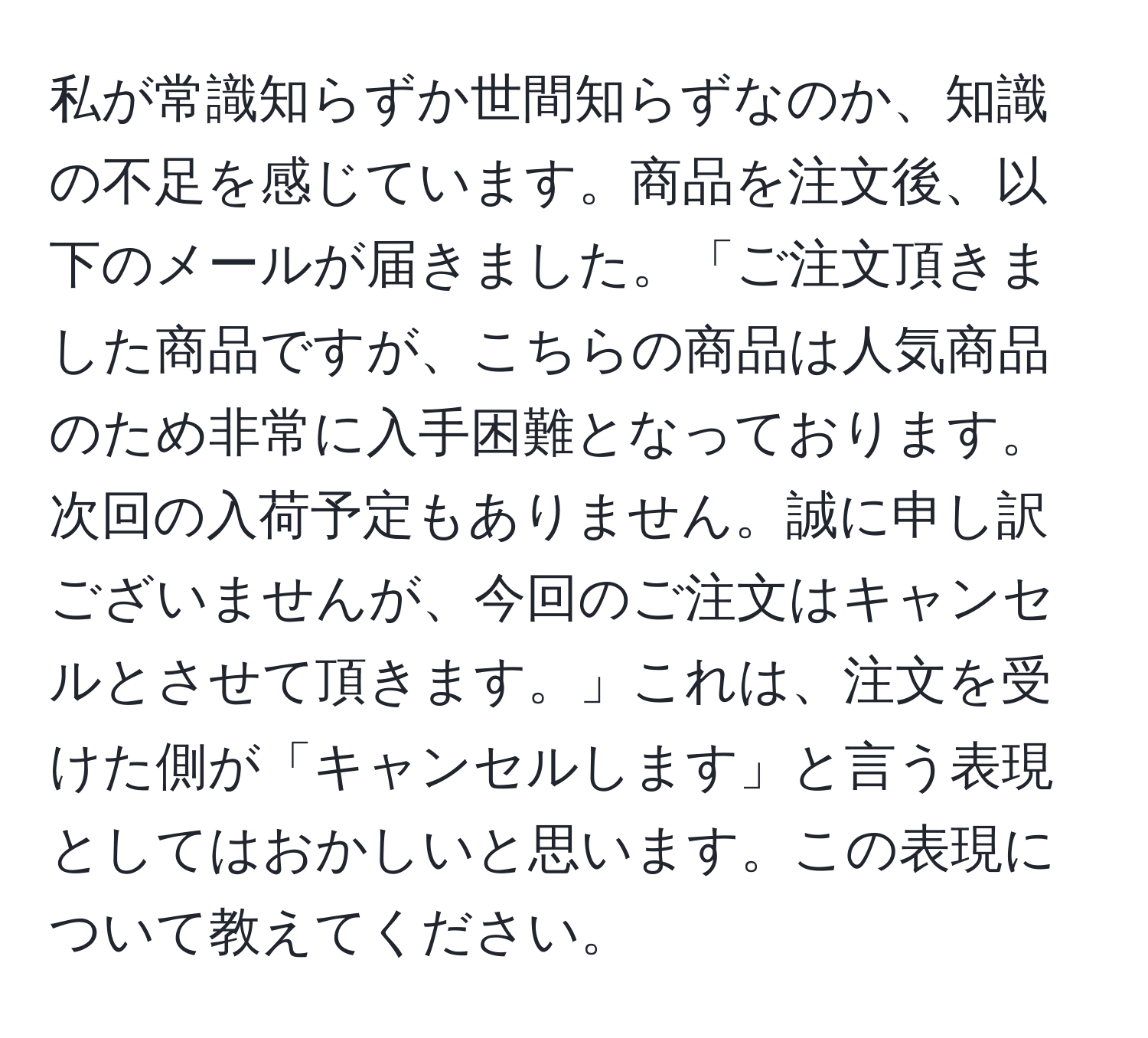 私が常識知らずか世間知らずなのか、知識の不足を感じています。商品を注文後、以下のメールが届きました。「ご注文頂きました商品ですが、こちらの商品は人気商品のため非常に入手困難となっております。次回の入荷予定もありません。誠に申し訳ございませんが、今回のご注文はキャンセルとさせて頂きます。」これは、注文を受けた側が「キャンセルします」と言う表現としてはおかしいと思います。この表現について教えてください。