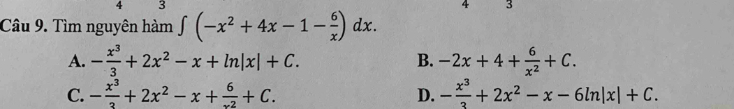 4 3
4 3
Câu 9. Tìm nguyên hàm ∈t (-x^2+4x-1- 6/x )dx.
A. - x^3/3 +2x^2-x+ln |x|+C. B. -2x+4+ 6/x^2 +C.
C. - x^3/3 +2x^2-x+ 6/x^2 +C. D. - x^3/3 +2x^2-x-6ln |x|+C.