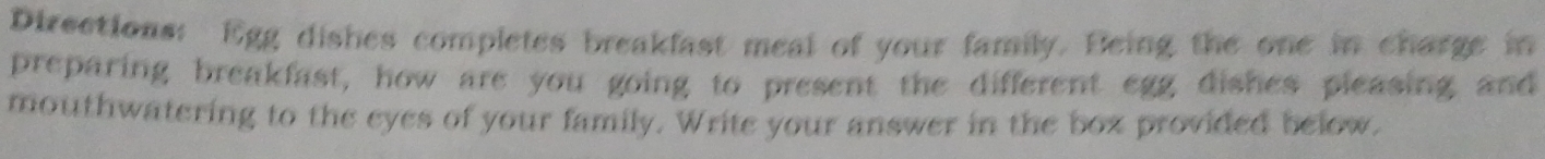 Directions: Egg dishes completes breakfast meal of your family. Being the one in charge in 
preparing breakfast, how are you going to present the different egg dishes pleasing and 
mouthwatering to the eyes of your family. Write your answer in the boz provided below.