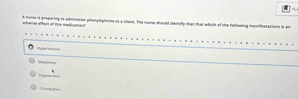 FL
A nurse is preparing to administer phenylephrine to a client. The nurse should identify that that which of the following manifestations is an
adverse effect of this medication?
Hypertension
Sleepiness
Hypotension
Constipation