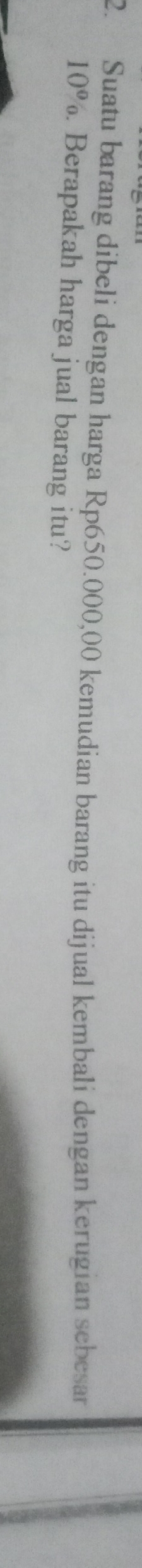 Suatu barang dibeli dengan harga Rp650.000,00 kemudian barang itu dijual kembali dengan kerugian sebesar
10°. Berapakah harga jual barang itu?