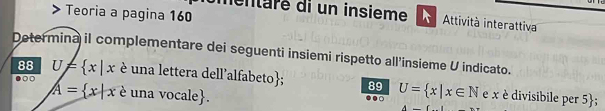 > Teoria a pagina 160
mentaré di un insieme Attività interattiva
Determina il complementare dei seguenti insiemi rispetto all’insieme U indicato.
.○
88 U= x|x é una lettera dell'alfabeto; e x divisibile per 5 ;
89 U= x|x∈ N
A= x|x é una vocale.
。