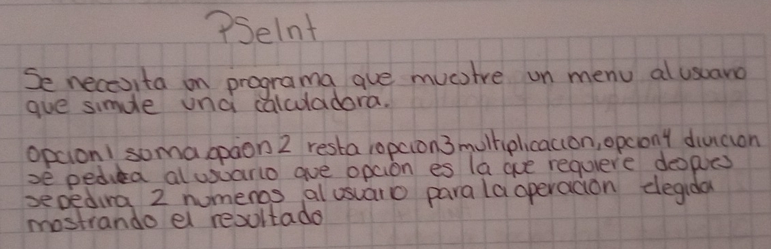 ?Selnt 
Se necesita on programa aue mucstre un menu al usuaro 
gue simdle unc calculadora. 
opcion1 soma opaon 2 resta ropcion3 mulhiplicaccon, opcony diucion 
se pediea alusuario aue opcion es la gue requiere deoples 
sepedura 2 numenos al usuaro parala operacion degida 
mostrando el resultade