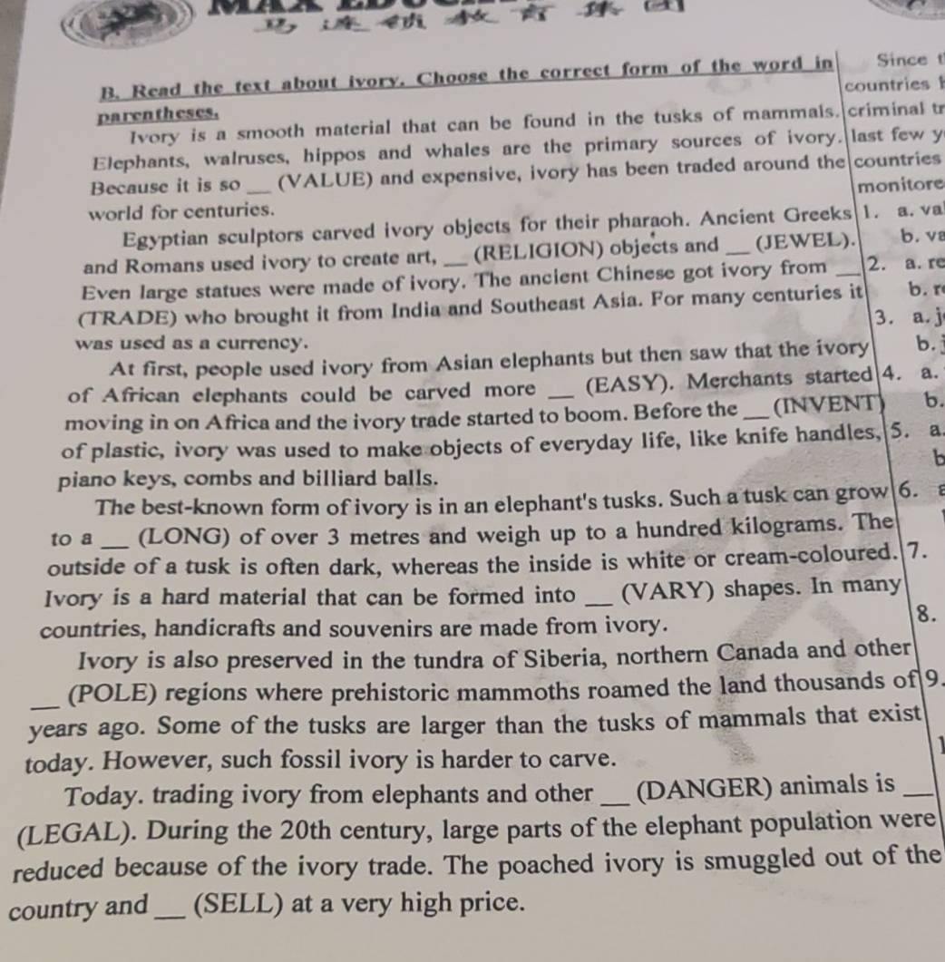 Read the text about ivory. Choose the correct form of the word in Since t
parentheses. countries 
Ivory is a smooth material that can be found in the tusks of mammals. criminal tr
Elephants, walruses, hippos and whales are the primary sources of ivory. last few y
Because it is so (VALUE) and expensive, ivory has been traded around the countries
world for centuries. monitore
Egyptian sculptors carved ivory objects for their pharaoh. Ancient Greeks 1. a. va
and Romans used ivory to create art, (RELIGION) objects and _(JEWEL). b.v
Even large statues were made of ivory. The ancient Chinese got ivory from _2. a. re
(TRADE) who brought it from India and Southeast Asia. For many centuries it b. r
3. a. j
was used as a currency. b.
At first, people used ivory from Asian elephants but then saw that the ivory
of African elephants could be carved more (EASY). Merchants started 4. a.
moving in on Africa and the ivory trade started to boom. Before the_ (INVENT) b.
of plastic, ivory was used to make objects of everyday life, like knife handles, 5. a
b
piano keys, combs and billiard balls.
The best-known form of ivory is in an elephant's tusks. Such a tusk can grow 6.
to a (LONG) of over 3 metres and weigh up to a hundred kilograms. The
outside of a tusk is often dark, whereas the inside is white or cream-coloured. 7.
Ivory is a hard material that can be formed into _(VARY) shapes. In many
8.
countries, handicrafts and souvenirs are made from ivory.
Ivory is also preserved in the tundra of Siberia, northern Canada and other
_(POLE) regions where prehistoric mammoths roamed the land thousands of 9
years ago. Some of the tusks are larger than the tusks of mammals that exist
today. However, such fossil ivory is harder to carve.
Today. trading ivory from elephants and other _(DANGER) animals is_
(LEGAL). During the 20th century, large parts of the elephant population were
reduced because of the ivory trade. The poached ivory is smuggled out of the
country and_ (SELL) at a very high price.