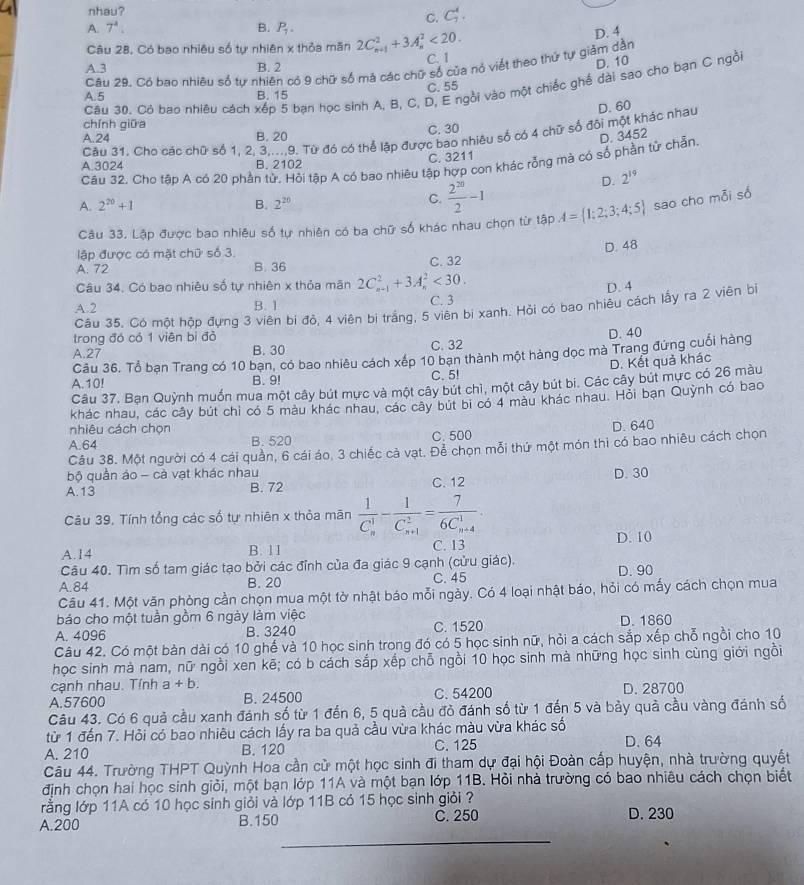 nhau?
C. C_7^(4.
A. 7^4). B. P_1. D. 4
Câu 28, Có bao nhiêu số tự nhiên x thỏa măn 2C_(n+1)^2+3A_n^(2<20.
A.3 B. 2 C. 1
D. 10
Câu 29. Có bao nhiêu số tự nhiên có 9 chữ số má các chữ số của nỏ viết theo thứ tự giảm dằn
C. 55
Câu 30. Cô bao nhiêu cách xếp 5 bạn học sinh A. B, C, D, E ngồi vào một chiếc ghế dài sao cho bạn C ngồi
A. 5 B. 15
chính giữa
Câu 31. Cho các chữ số 1, 2, 3,...,9. Từ đó có thể lập được bao nhiêu số có 4 chữ số đôi một khác nhau D. 60
A.24 B. 20 C. 30
Câu 32. Cho tập A có 20 phần tử, Hỏi tập A có bao nhiêu tập hợp con khác rỗng mà có số phần tử chẵn. D. 3452
A.3024 B. 2102 C. 3211
D. 2^19)
A. 2^(20)+1 B. 2^(20)
C.  2^(20)/2 -1
Câu 33. Lập được bao nhiêu số tự nhiên có ba chữ số khác nhau chọn từ tập A= 1;2;3;4;5 sao cho mỗi số
lập được có mặt chữ số 3.
D. 48
A. 72 B. 36 C. 32
Câu 34, Có bao nhiêu số tự nhiên x thỏa mãn 2C_(n-1)^2+3A_n^(2<30.
A.2 B. 1 C. 3 D. 4
Câu 35. Có một hộp đựng 3 viên bi đỏ, 4 viên bị trắng, 5 viên bị xanh. Hỏi có bao nhiêu cách lấy ra 2 viên bị
trong đó có 1 viên bì đỏ
A.27 B. 30 C. 32 D. 40
Câu 36. Tổ bạn Trang có 10 bạn, có bao nhiêu cách : xép 10 bạn thành một hàng dọc mà Trang đứng cuối hàng
D. Kết quả khác
A.10! B. 9! C. 5!
Câu 37. Bạn Quỳnh muốn mua một cây bút mực và một cây bút chì, một cây bút bi. Các cây bút mực có 26 màu
khác nhau, các cây bút chi có 5 màu khác nhau, các cây bút bi có 4 màu khác nhau. Hỏi bạn Quỳnh có bao
nhiêu cách chọn
A.64 B. 520 C. 500 D. 640
Câu 38. Một người có 4 cái quần, 6 cái áo, 3 chiếc cả vạt. Để chọn mỗi thứ một món thi có bao nhiêu cách chọn
bộ quần áo - cả vạt khác nhau
A.13 B. 72 C. 12 D. 30
Câu 39, Tính tổng các số tự nhiên x thỏa mãn frac 1)(C_n)^1-frac 1(C_n+1)^2=frac 7(6C_n+4)^1.
D. 10
A.14 B. 1 1 C. 13
Câu 40. Tìm số tam giác tạo bởi các đỉnh của đa giác 9 cạnh (cửu giác),
A.84 B. 20 C. 45 D. 90
Câu 41. Một văn phòng cần chọn mua một tờ nhật báo mỗi ngày. Có 4 loại nhật báo, hỏi có mấy cách chọn mua
báo cho một tuần gồm 6 ngày làm việc
A. 4096 B. 3240 C. 1520 D. 1860
Câu 42. Có một bàn dài có 10 ghế và 10 học sinh trong đó có 5 học sinh nữ, hỏi a cách sắp xếp chỗ ngồi cho 10
học sinh mà nam, nữ ngồi xen kẽ; có b cách sắp xếp chỗ ngồi 10 học sinh mà những học sinh cùng giới ngồi
cạnh nhau. Tính a+b.
A.57600 B. 24500 C. 54200 D. 28700
Câu 43. Có 6 quả cầu xanh đánh số từ 1 đến 6, 5 quả cầu đỏ đánh số từ 1 đến 5 và bảy quả cầu vàng đánh số
từ 1 đến 7. Hỏi có bao nhiêu cách lấy ra ba quả cầu vừa khác màu vừa khác số
A. 210 B. 120 C. 125 D. 64
Câu 44. Trường THPT Quỳnh Hoa cần cử một học sinh đi tham dự đại hội Đoàn cấp huyện, nhà trường quyết
định chọn hai học sinh giỏi, một bạn lớp 11A và một bạn lớp 11B. Hỏi nhà trường có bao nhiêu cách chọn biết
rằng lớp 11A có 10 học sinh giỏi và lớp 11B có 15 học sinh giỏi ?
A.200 B.150 C. 250 D. 230
_
_