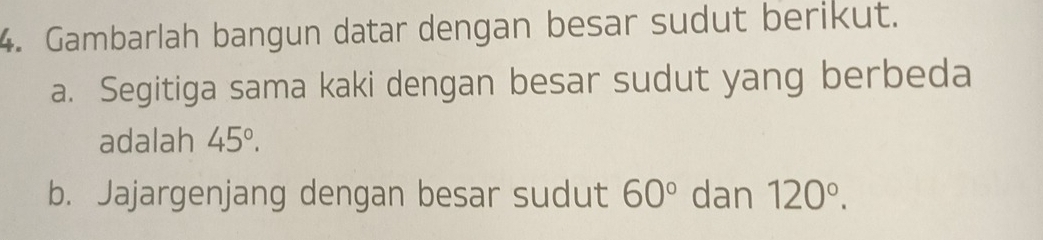 Gambarlah bangun datar dengan besar sudut berikut. 
a. Segitiga sama kaki dengan besar sudut yang berbeda 
adalah 45°. 
b. Jajargenjang dengan besar sudut 60° dan 120°.