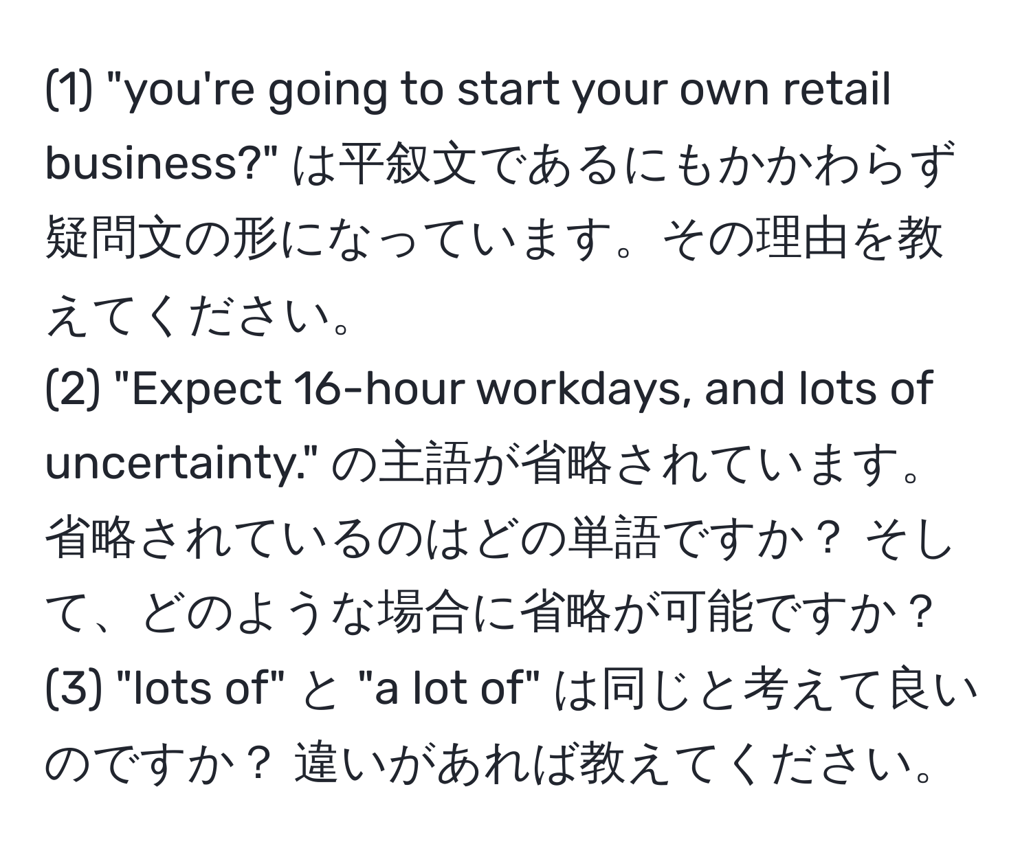 (1) "you're going to start your own retail business?" は平叙文であるにもかかわらず疑問文の形になっています。その理由を教えてください。  
(2) "Expect 16-hour workdays, and lots of uncertainty." の主語が省略されています。省略されているのはどの単語ですか？ そして、どのような場合に省略が可能ですか？  
(3) "lots of" と "a lot of" は同じと考えて良いのですか？ 違いがあれば教えてください。