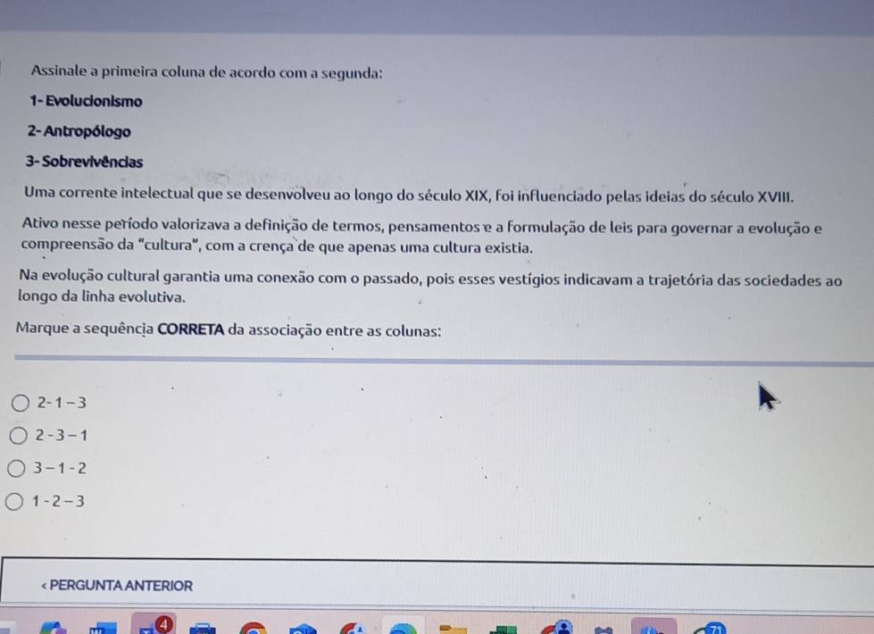 Assinale a primeira coluna de acordo com a segunda:
1- Evolucionismo
2- Antropólogo
3- Sobrevivências
Uma corrente intelectual que se desenvolveu ao longo do século XIX, foi influenciado pelas ideias do século XVIII.
Ativo nesse período valorizava a definição de termos, pensamentos e a formulação de leis para governar a evolução e
compreensão da "cultura", com a crença de que apenas uma cultura existia.
Na evolução cultural garantia uma conexão com o passado, pois esses vestígios indicavam a trajetória das sociedades ao
longo da linha evolutiva.
Marque a sequência CORRETA da associação entre as colunas:
2-1-3
2-3-1
3-1-2
1-2-3 < PERGUNTA ANTERIOR