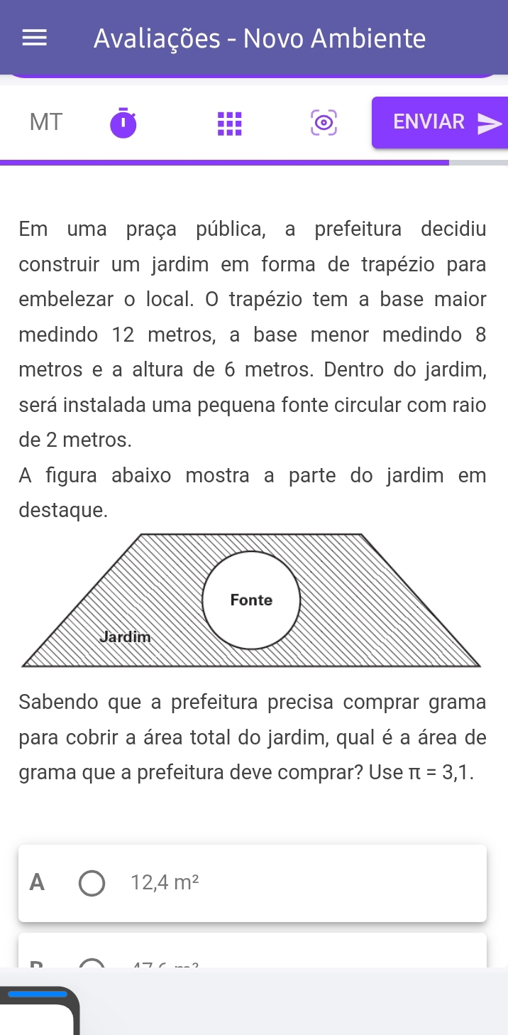 Avaliações - Novo Ambiente 
MT ENVIAR 
Em uma praça pública, a prefeitura decidiu 
construir um jardim em forma de trapézio para 
embelezar o local. O trapézio tem a base maior 
medindo 12 metros, a base menor medindo 8
metros e a altura de 6 metros. Dentro do jardim, 
será instalada uma pequena fonte circular com raio 
de 2 metros. 
A figura abaixo mostra a parte do jardim em 
destaque. 
Sabendo que a prefeitura precisa comprar grama 
para cobrir a área total do jardim, qual é a área de 
grama que a prefeitura deve comprar? Use π =3,1. 
A
12,4m^2