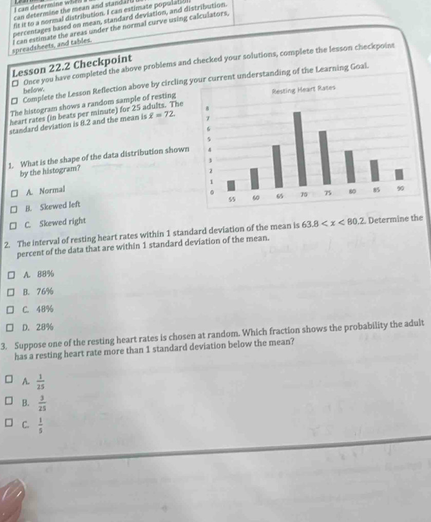 can determine whel .
can determine the mean and standarl .
fit it to a normal distribution. I can estimate population
percentages based on mean, standard deviation, and distribution.
I can estimate the areas under the normal curve using calculators,
spreadsheets, and tables.
€ Once you have completed the above problems and checked your solutions, complete the lesson checkpoint
Lesson 22.2 Checkpoint
€ Complete the Lesson Reflection above by circlingrent understanding of the Learning Goal.
below.
The histogram shows a random sample of resting
heart rates (in beats per minute) for 25 adults. The
standard deviation is 8.2 and the mean is overline x=72. 
1. What is the shape of the data distribution shown
by the histogram?
A. Normal
B. Skewed left
C. Skewed right
2. The interval of resting heart rates within 1 standard deviation of the mean is 63.8 . Determine the
percent of the data that are within 1 standard deviation of the mean.
A. 88%
B. 76%
C. 48%
D. 28%
3. Suppose one of the resting heart rates is chosen at random. Which fraction shows the probability the adult
has a resting heart rate more than 1 standard deviation below the mean?
A.  1/25 
B.  3/25 
C.  1/5 