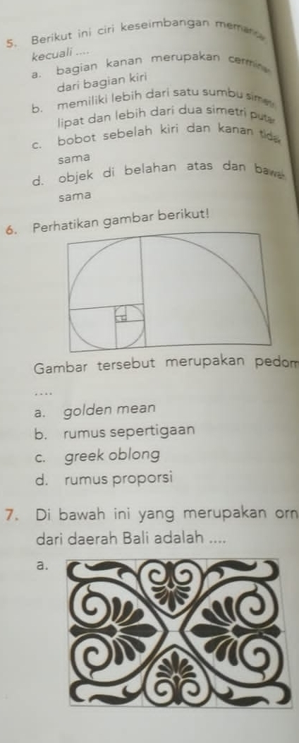 Berikut ini ciri keseimbangan meman 
kecuali ....
a. bagian kanan merupakan cermi
dari bagian kiri
b. memiliki lebih dari satu sumbu sime 
lipat dan lebih dari dua simetri pu
c. bobot sebelah kiri dan kanan tida
sama
d. objek di belahan atas dan baw
sama
6. Perhatikan gambar berikut!
Gambar tersebut merupakan pedom
a. golden mean
b. rumus sepertigaan
c. greek oblong
d. rumus proporsi
7. Di bawah ini yang merupakan orn
dari daerah Bali adalah ....
a.