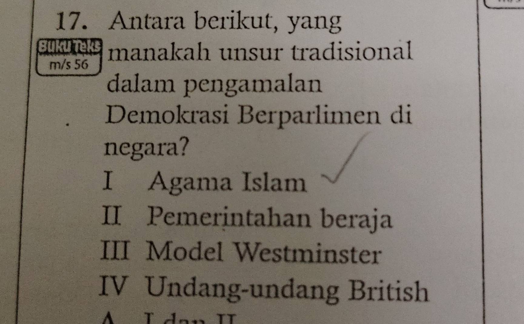 Antara berikut, yang
Buku Teks manakah unsur tradisional
m/s 56
dalam pengamalan
Demokrasi Berparlimen di
negara?
I Agama Islam
II Pemerintahan beraja
III Model Westminster
IV Undang-undang British