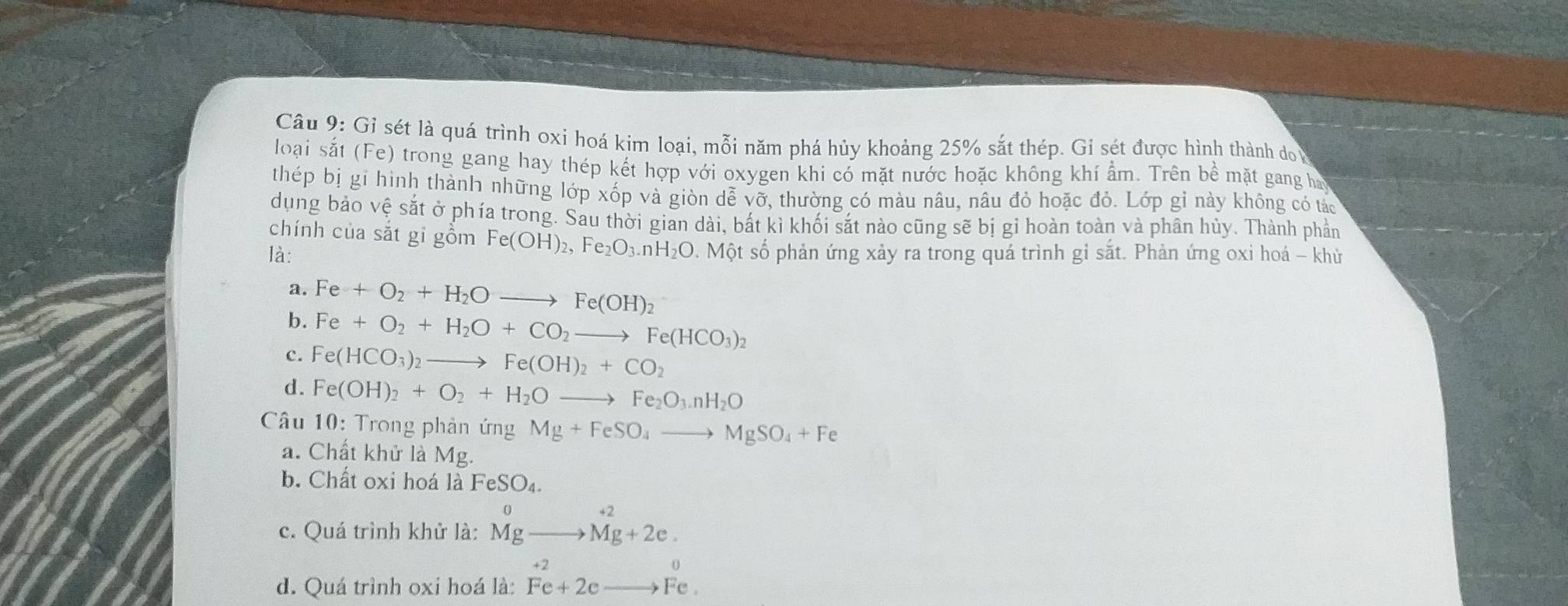 Gỉ sét là quá trình oxi hoá kim loại, mỗi năm phá hủy khoảng 25% sắt thép. Gi sét được hình thành do 
loại sắt ( |-e) O trong gang hay thép kết hợp với oxygen khi có mặt nước hoặc không khí ẩm. Trên bề mặt gang ha
thép bị gi hình thành những lớp xốp và giòn dễ vỡ, thường có màu nâu, nâu đỏ hoặc đỏ. Lớp gỉ này không có tác
dụng bảo vệ sắt ở phía trong. Sau thời gian dài, bắt kì khối sắt nào cũng sẽ bị gi hoàn toàn và phân hủy. Thành phần
chính của sǎt gỉ gồm Fe(OH)_2, Fe_2O_3. nH_2O
là: Một số phản ứng xảy ra trong quá trình gỉ sắt. Phản ứng oxi hoá - khử
a. Fe+O_2+H_2Oto Fe(OH)_2
b. Fe+O_2+H_2O+CO_2to Fe(HCO_3)_2
c. Fe(HCO_3)_2 to Fe(OH)_2+CO_2
d. Fe(OH)_2+O_2+H_2Oto Fe_2O_3.nH_2O
Câu 10: Trong phản ứng Mg+FeSO_4to MgSO_4+Fe
a. Chất khử là Mg.
b. Chất oxi hoá là FeSO_4.
c. Quá trình khử là: ^0_(Mg)^(+2)to Mg+2e.
d. Quá trình oxi hoá là: beginarrayr +2 Fe+2eto Fe.endarray