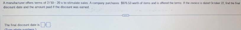 A manufacturer offers terms of 2/10- 20 x to stimulate salies. A company purchases $976.53 worth of items and is offered the terms. If the invoice is dated October 22, find the final 
discount date and the amount paid if the discount was earned. 
The final discount date is □ /□.