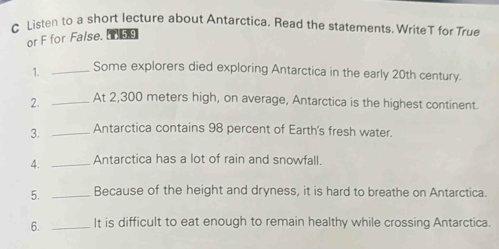 Listen to a short lecture about Antarctica. Read the statements. WriteT for True 
or F for False. 59 
1. _Some explorers died exploring Antarctica in the early 20th century. 
2. _At 2,300 meters high, on average, Antarctica is the highest continent. 
3. _Antarctica contains 98 percent of Earth's fresh water. 
4. _Antarctica has a lot of rain and snowfall. 
5. _Because of the height and dryness, it is hard to breathe on Antarctica. 
6. _It is difficult to eat enough to remain healthy while crossing Antarctica.