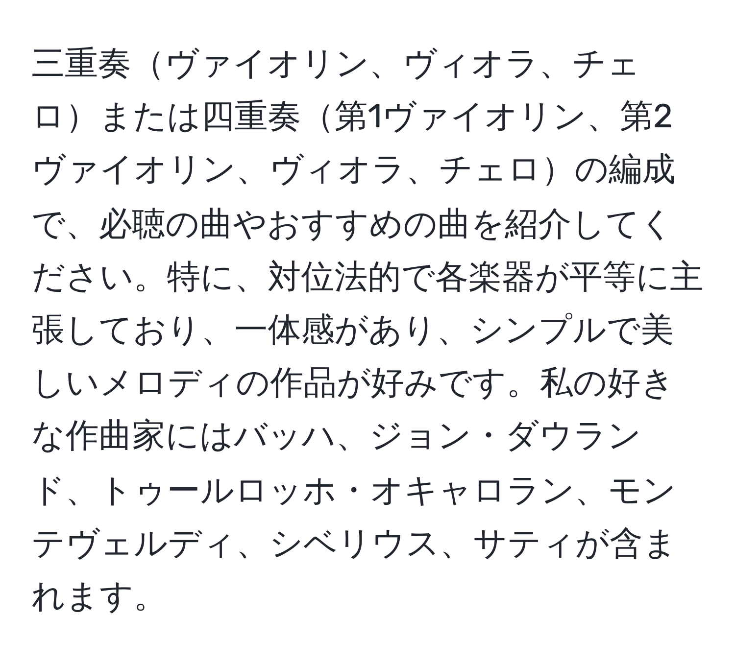 三重奏ヴァイオリン、ヴィオラ、チェロまたは四重奏第1ヴァイオリン、第2ヴァイオリン、ヴィオラ、チェロの編成で、必聴の曲やおすすめの曲を紹介してください。特に、対位法的で各楽器が平等に主張しており、一体感があり、シンプルで美しいメロディの作品が好みです。私の好きな作曲家にはバッハ、ジョン・ダウランド、トゥールロッホ・オキャロラン、モンテヴェルディ、シベリウス、サティが含まれます。