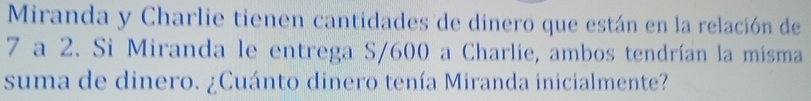 Miranda y Charlie tienen cantidades de dinero que están en la relación de
7 a 2. Si Miranda le entrega S/600 a Charlie, ambos tendrían la misma 
suma de dinero. ¿Cuánto dinero tenía Miranda inicialmente?