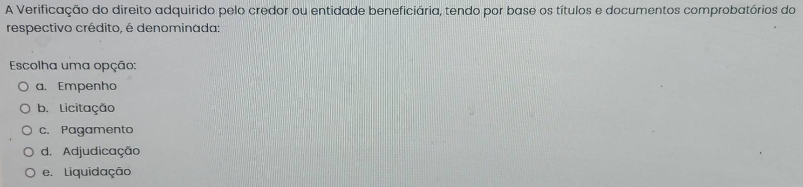 A Verificação do direito adquirido pelo credor ou entidade beneficiária, tendo por base os títulos e documentos comprobatórios do
respectivo crédito, é denominada:
Escolha uma opção:
a. Empenho
b. Licitação
c. Pagamento
d. Adjudicação
e. Liquidação