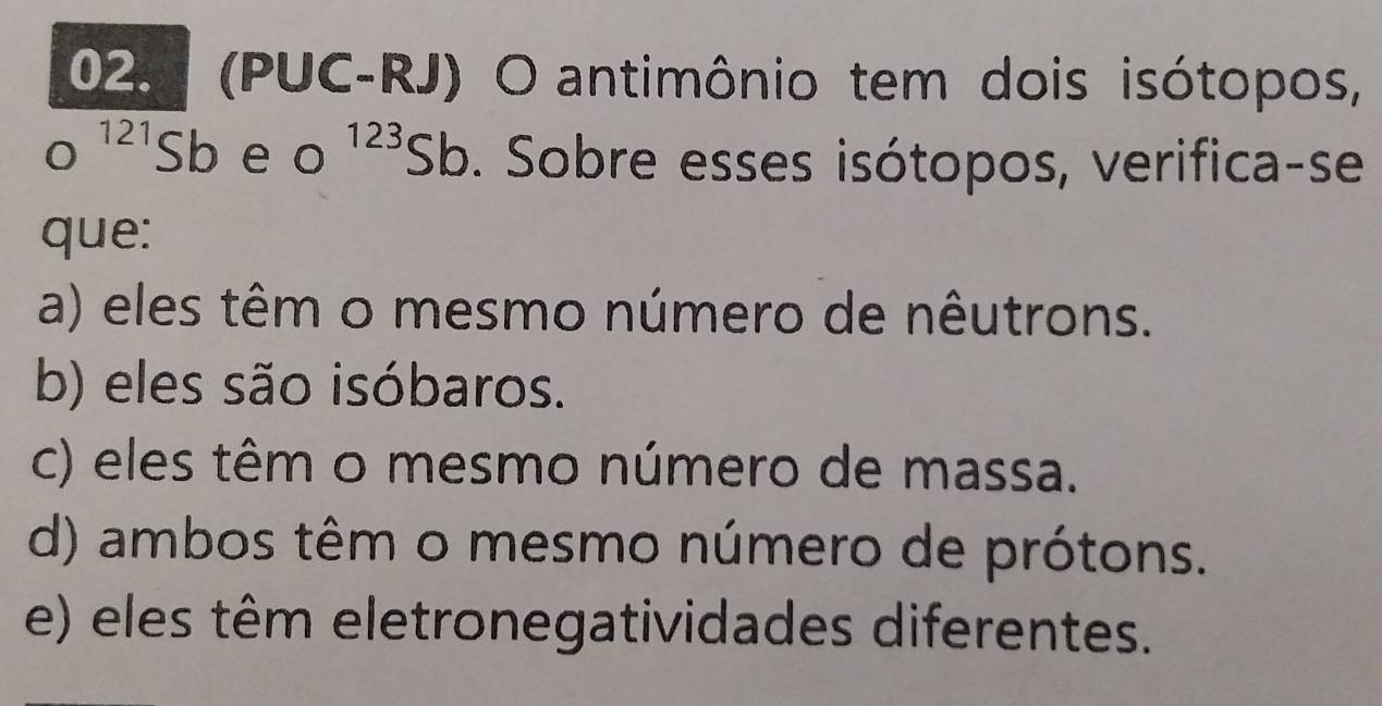 (PUC-RJ) O antimônio tem dois isótopos,
o^(121)Sb e o^(123)Sb o. Sobre esses isótopos, verifica-se
que:
a) eles têm o mesmo número de nêutrons.
b) eles são isóbaros.
c) eles têm o mesmo número de massa.
d) ambos têm o mesmo número de prótons.
e) eles têm eletronegatividades diferentes.