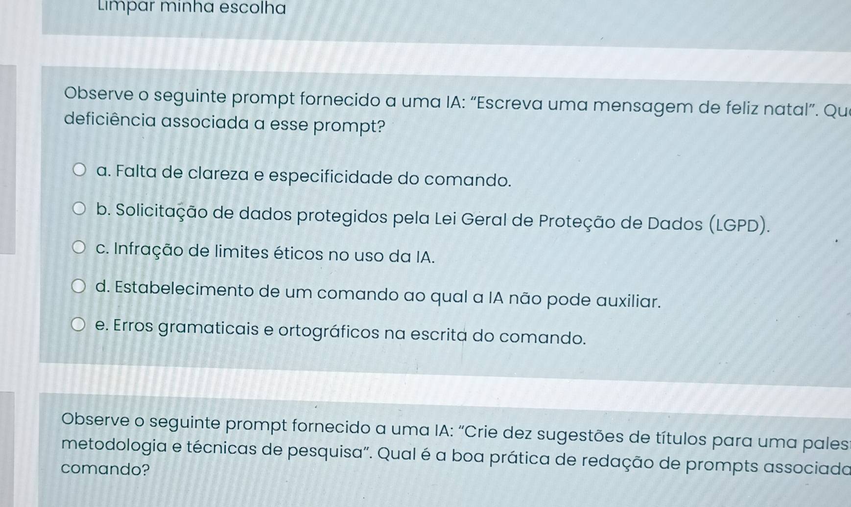 Limpar minha escolha
Observe o seguinte prompt fornecido a uma IA: “Escreva uma mensagem de feliz natal”. Qui
deficiência associada a esse prompt?
a. Falta de clareza e especificidade do comando.
b. Solicitação de dados protegidos pela Lei Geral de Proteção de Dados (LGPD).
c. Infração de limites éticos no uso da IA.
d. Estabelecimento de um comando ao qual a IA não pode auxiliar.
e. Erros gramaticais e ortográficos na escrita do comando.
Observe o seguinte prompt fornecido a uma IA: “Crie dez sugestões de títulos para uma pales
metodologia e técnicas de pesquisa". Qual é a boa prática de redação de prompts associado
comando?