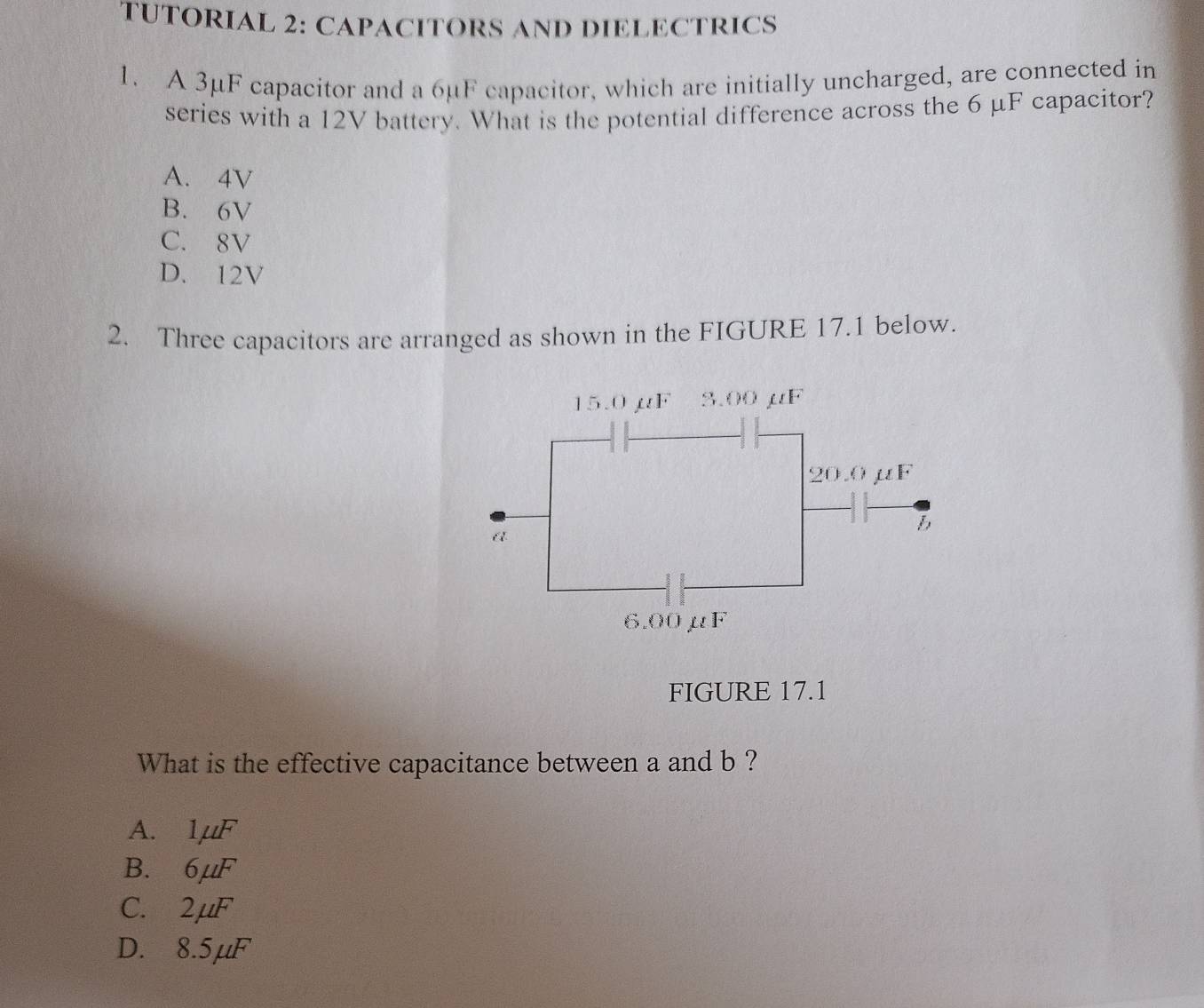 TUTORIAL 2: CAPACITORS AND DIELECTRICS
1. A 3μF capacitor and a 6μF capacitor, which are initially uncharged, are connected in
series with a 12V battery. What is the potential difference across the 6 μF capacitor?
A. 4V
B. 6V
C. 8V
D. 12V
2. Three capacitors are arranged as shown in the FIGURE 17.1 below.
FIGURE 17.1
What is the effective capacitance between a and b ?
A. 1mu F
B. 6mu F
C. 2mu F
D. 8.5mu F