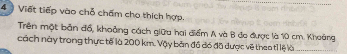 4 ) Viết tiếp vào chỗ chấm cho thích hợp. 
Trên một bản đồ, khoảng cách giữa hai điểm A và B đo được là 10 cm. Khoảng 
cách này trong thực tế là 200 km. Vậy bản đồ đó đã được vẽ theo tỉ lệ là_