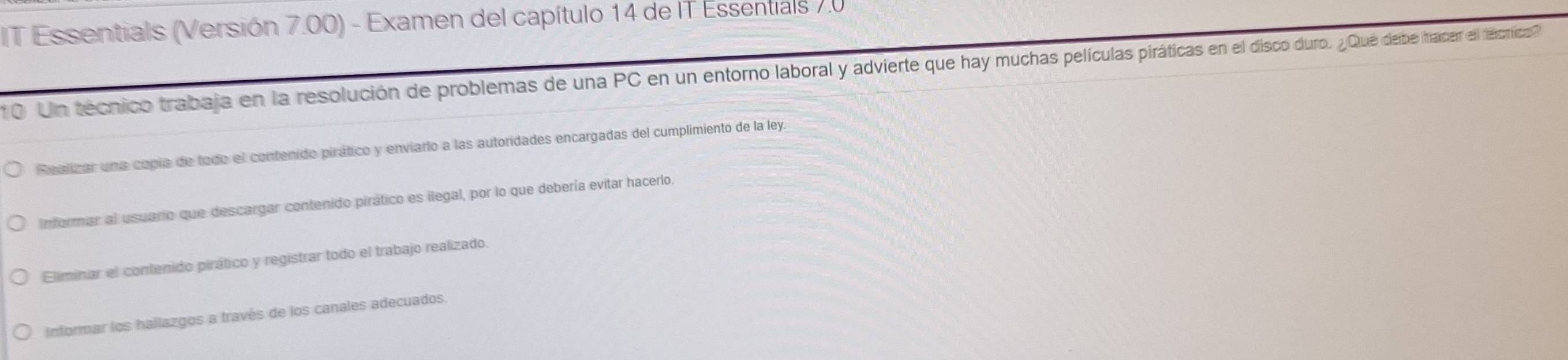 IT Essentials (Versión 7.00) - Examen del capítulo 14 de IT Essentials 7.0
10 Un técnico trabaja en la resolución de problemas de una PC en un entorno laboral y advire que hay muchas películas piráti o. ¿Qué debe tracer el técnricos
Realizar una copía de todo el contenido pirático y enviarlo a las autoridades encargadas del cumplimiento de la ley.
informar al usuario que descargar contenido pirático es ilegal, por lo que debería evitar hacerlo.
Eliminar el contenido pirático y registrar todo el trabajo realizado.
Informar los hallazgos a través de los canales adecuados.