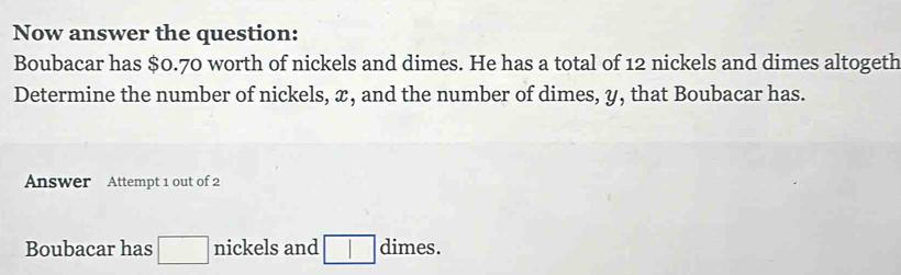 Now answer the question: 
Boubacar has $0.70 worth of nickels and dimes. He has a total of 12 nickels and dimes altogeth 
Determine the number of nickels, x, and the number of dimes, y, that Boubacar has. 
Answer Attempt 1 out of 2 
Boubacar has □ nickels and □ □ dimes.