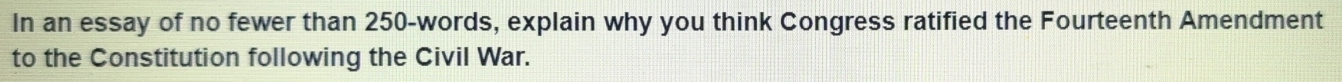 In an essay of no fewer than 250 -words, explain why you think Congress ratified the Fourteenth Amendment 
to the Constitution following the Civil War.