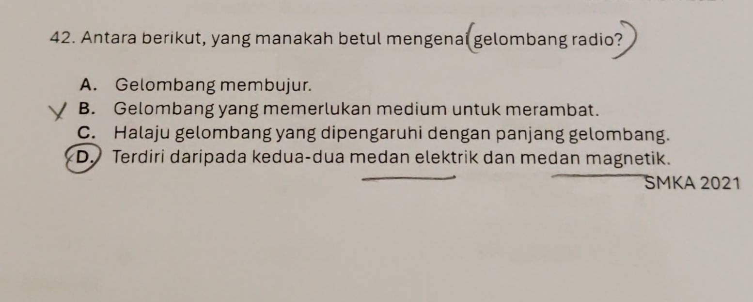 Antara berikut, yang manakah betul mengenai gelombang radio?
A. Gelombang membujur.
B. Gelombang yang memerlukan medium untuk merambat.
C. Halaju gelombang yang dipengaruhi dengan panjang gelombang.
D. Terdiri daripada kedua-dua medan elektrik dan medan magnetik.
SMKA 2021