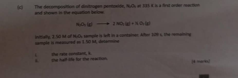 The decomposition of dinitrogen pentoxide, N_2O_5 at 335 K is a first order reaction 
and shown in the equation below.
N_2O_5(g)to 2NO_2(g)+N_2O_2(g)
Initially, 2.50 M of N_2O_5 sample is left in a container. After 109 s, the remaining 
sample is measured as 1.50 M, determine 
L the rate constant, k. 
i. the half-life for the reaction. 
[4 marks]