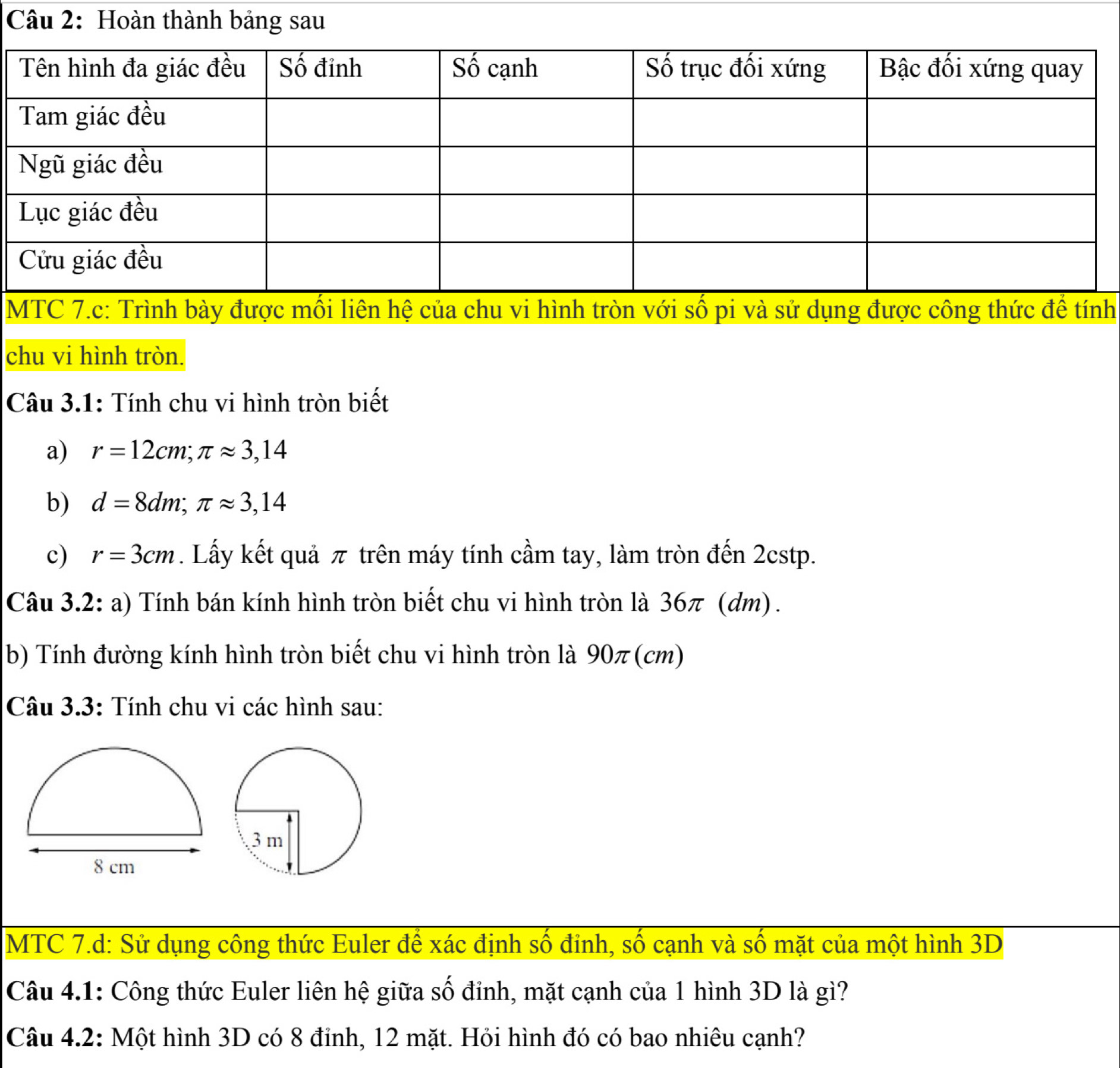 Hoàn thành bảng sau 
MTC 7.c: Trình bày được mối liên hệ của chu vi hình tròn với số pi và sử dụng được công thức để tính 
chu vi hình tròn. 
Câu 3.1: Tính chu vi hình tròn biết 
a) r=12cm; π approx 3,14
b) d=8dm; π approx 3,14
c) r=3cm. Lấy kết quả π trên máy tính cầm tay, làm tròn đến 2cstp. 
Câu 3.2: a) Tính bán kính hình tròn biết chu vi hình tròn là 36π (dm). 
b) Tính đường kính hình tròn biết chu vi hình tròn là 90π (cm) 
Câu 3.3: Tính chu vi các hình sau: 
MTC 7.d: Sử dụng công thức Euler để xác định số đỉnh, số cạnh và số mặt của một hình 3D
Câu 4.1: Công thức Euler liên hệ giữa số đỉnh, mặt cạnh của 1 hình 3D là gì? 
Câu 4.2: Một hình 3D có 8 đỉnh, 12 mặt. Hỏi hình đó có bao nhiêu cạnh?