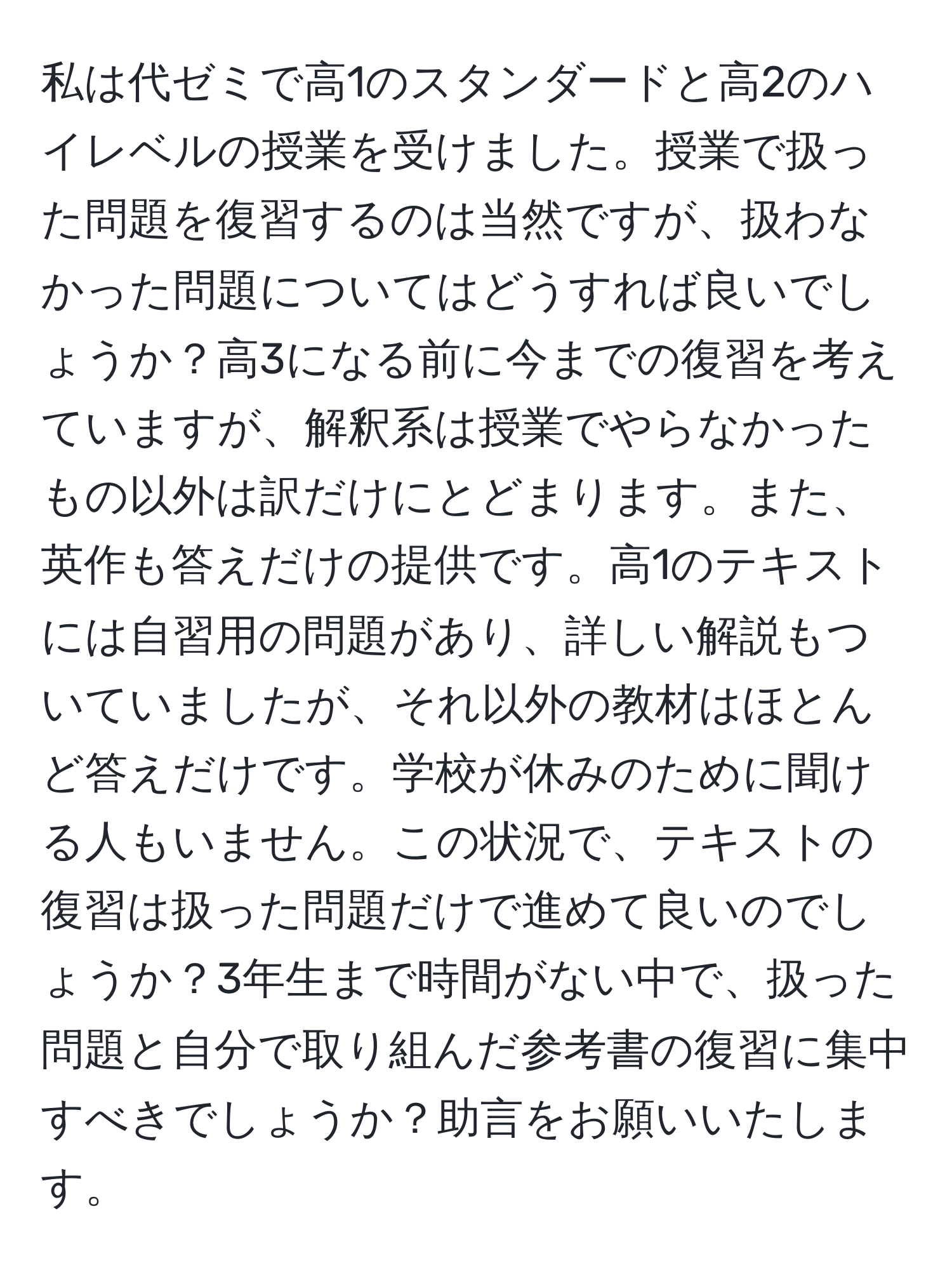 私は代ゼミで高1のスタンダードと高2のハイレベルの授業を受けました。授業で扱った問題を復習するのは当然ですが、扱わなかった問題についてはどうすれば良いでしょうか？高3になる前に今までの復習を考えていますが、解釈系は授業でやらなかったもの以外は訳だけにとどまります。また、英作も答えだけの提供です。高1のテキストには自習用の問題があり、詳しい解説もついていましたが、それ以外の教材はほとんど答えだけです。学校が休みのために聞ける人もいません。この状況で、テキストの復習は扱った問題だけで進めて良いのでしょうか？3年生まで時間がない中で、扱った問題と自分で取り組んだ参考書の復習に集中すべきでしょうか？助言をお願いいたします。