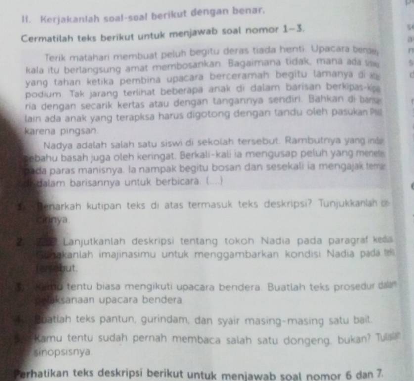 Kerjakanlah soal-soal berikut dengan benar.
Cermatilah teks berikut untuk menjawab soal nomor 1-3.
5
a
Terik matahari membuat peluh begitu deras tiada henti. Upacara benda n
kala itu berlangsung amat membosankan. Bagaimana tidak, mana ada sae
yang tahan ketika pembina upacara berceramah begitu lamanya di C
podium. Tak jarang terlihat beberapa anak di dalam barisan berkipas-ka
ria dengan secarik kertas atau dengan tangannya sendiri. Bahkan di bar
lain ada anak yang terapksa harus digotong dengan tandu oleh pasukan P
karena pingsan.
Nadya adalah salah satu siswi di sekolah tersebut. Rambutnya yang ind
sebahu basah juga oleh keringat. Berkali-kali ia mengusap peluh yang mere
pada paras manisnya. la nampak begitu bosan dan sesekali ia mengajak tema
didalam barisannya untuk berbicara: (....)
enarkah kutipan teks di atas termasuk teks deskripsi? Tunjukkanlan i
cirinya.
Lanjutkanlah deskripsi tentang tokoh Nadia pada paragraf keea
Ginakanlah imajinasimu untuk menggambarkan kondisi Nadia pada 
ferrabut.
s a Namp tentu biasa mengikuti upacara bendera. Buatlah teks prosedur daln
peaksanaan upacara bendera
T Buatlah teks pantun, gurindam, dan syair masing-masing satu bait.
sa  Ramu tentu sudah pernah membaca salah satu dongeng, bukan? Tulsa
sinopsısnya
Perhatikan teks deskripsi berikut untuk menjawab soal nomor 6 dan 7.