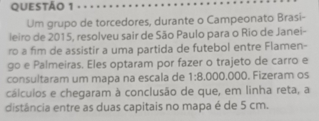 Um grupo de torcedores, durante o Campeonato Brasi- 
leiro de 2015, resolveu sair de São Paulo para o Rio de Janei- 
ro a fim de assistir a uma partida de futebol entre Flamen- 
go e Palmeiras. Eles optaram por fazer o trajeto de carro e 
consultaram um mapa na escala de 1:8.000.000 0. Fizeram os 
cálculos e chegaram à conclusão de que, em linha reta, a 
distância entre as duas capitais no mapa é de 5 cm.