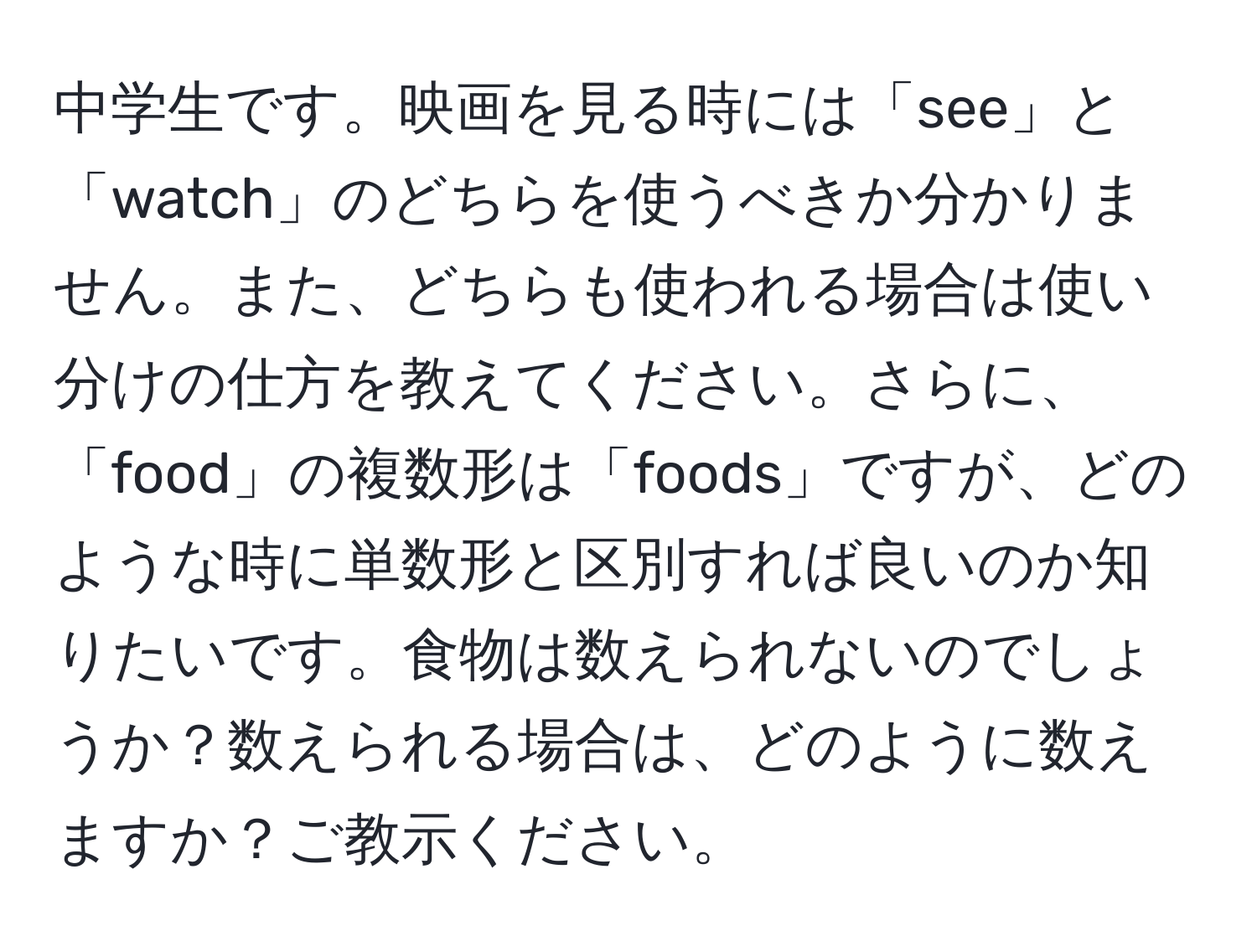 中学生です。映画を見る時には「see」と「watch」のどちらを使うべきか分かりません。また、どちらも使われる場合は使い分けの仕方を教えてください。さらに、「food」の複数形は「foods」ですが、どのような時に単数形と区別すれば良いのか知りたいです。食物は数えられないのでしょうか？数えられる場合は、どのように数えますか？ご教示ください。