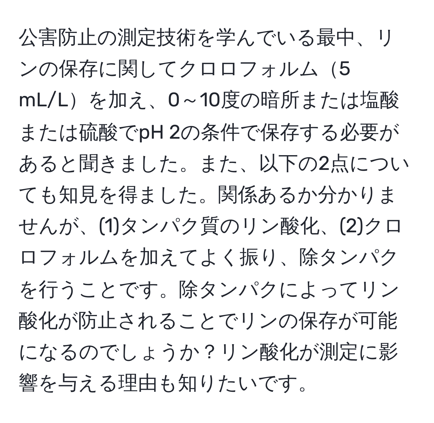 公害防止の測定技術を学んでいる最中、リンの保存に関してクロロフォルム5 mL/Lを加え、0～10度の暗所または塩酸または硫酸でpH 2の条件で保存する必要があると聞きました。また、以下の2点についても知見を得ました。関係あるか分かりませんが、(1)タンパク質のリン酸化、(2)クロロフォルムを加えてよく振り、除タンパクを行うことです。除タンパクによってリン酸化が防止されることでリンの保存が可能になるのでしょうか？リン酸化が測定に影響を与える理由も知りたいです。