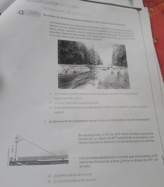 Resolució d  obi  m  
En parejas resuelvan los siguientos problemas. Usen razones tigenométricas.
Los habitantes de una comunidad construlván un puente con rampas de acceso
sobre un río que mide 8 metros de ancho. Para saber la cantidad de materal qa
deben utilizar, nécesitan conocer todas las longitudes del puente. Por motivos de
segundad, el puente oobe quedar a 15 metros sobre el nvel del aqua y las lem ov
de acceso deben tener una inclinación (a)de
a) ¿Qué distancia existe entre el río y el comienzo de cada rampa de acceso
(segmentas DE y D'E')?
b) Cuánto mide cada rampa de acceso
c) Si los habitantes de la comynidad desean colocar un barandal al puente, ¿cuánto
medirá?
2 ¿Cuál es el área de un pentágono regular si cada uno de sus lados mide 18 centimetros?
En una playa hay un faro de 300 metros de altura que emite
una luz con un ángulo de 43° hacía donde se encuentra una
lancha. Calculen la distancia a la que se encuentra la lancha.
Una torre está sostenida por un tirante que se encuentra a 25
metros de distancia de la base y forma un ángulo de 45° con
el suelo.
a) ¿Cuál es la altura de la torre?
b) ¿Cual es la longitud del tirante?