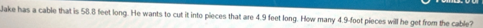 Jake has a cable that is 58.8 feet long. He wants to cut it into pieces that are 4.9 feet long. How many 4.9-foot pieces will he get from the cable?