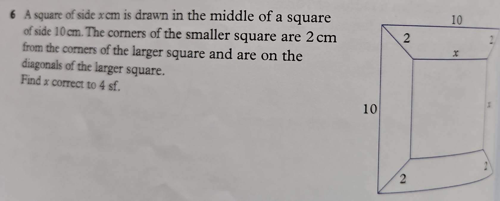 A square of side xcm is drawn in the middle of a square 
of side 10cm. The corners of the smaller square are 2cm
2
from the corners of the larger square and are on the 
diagonals of the larger square. 
Find x correct to 4 sf.