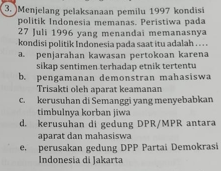 Menjelang pelaksanaan pemilu 1997 kondisi
politik Indonesia memanas. Peristiwa pada
27 Juli 1996 yang menandai memanasnya
kondisi politik Indonesia pada saat itu adalah . . . .
a. penjarahan kawasan pertokoan karena
sikap sentimen terhadap etnik tertentu
b. pengamanan demonstran mahasiswa
Trisakti oleh aparat keamanan
c. kerusuhan di Semanggi yang menyebabkan
timbulnya korban jiwa
d. kerusuhan di gedung DPR/MPR antara
aparat dan mahasiswa
e. perusakan gedung DPP Partai Demokrasi
Indonesia di Jakarta