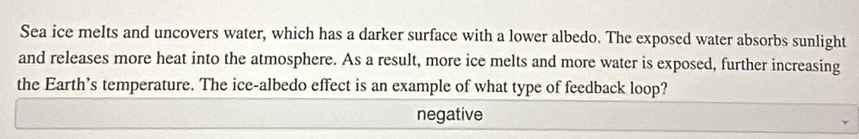 Sea ice melts and uncovers water, which has a darker surface with a lower albedo. The exposed water absorbs sunlight
and releases more heat into the atmosphere. As a result, more ice melts and more water is exposed, further increasing
the Earth’s temperature. The ice-albedo effect is an example of what type of feedback loop?
negative