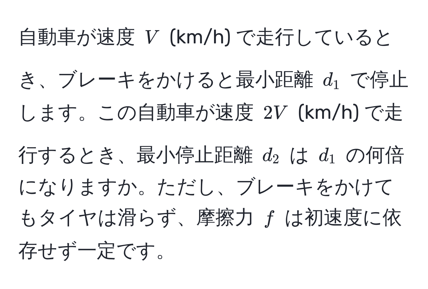 自動車が速度 ( V ) (km/h) で走行しているとき、ブレーキをかけると最小距離 ( d_1 ) で停止します。この自動車が速度 ( 2V ) (km/h) で走行するとき、最小停止距離 ( d_2 ) は ( d_1 ) の何倍になりますか。ただし、ブレーキをかけてもタイヤは滑らず、摩擦力 ( f ) は初速度に依存せず一定です。