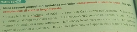 OMPETENZE 
Nelle seguenti proposizioni sottolinea una volta i complementi di stato in luogo, due voke 
complementi di stato in luogo figurato. 
1. Rossella e nata a Verona nel 2008. 2. l nonni di Carlo vivono neilagiatezza, 3. Stanno co 
struendo un albergo vicino allo stadio. 4. Queil'uomo sará sempre nel ricordo di tutr. 5 Li m 
resterà fuori città per alcune settimane. 6. Rimango ferma nelle mie convinzioni. 7. Quest du 
radazzi si trovano in un pasticcio. 8. La chiave della cantina è appesa dietro la porta della cuora