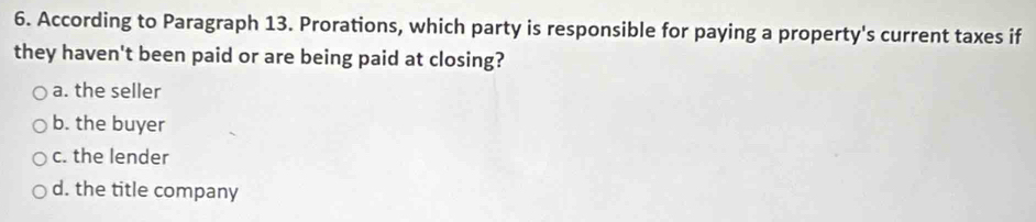 According to Paragraph 13. Prorations, which party is responsible for paying a property's current taxes if
they haven't been paid or are being paid at closing?
a. the seller
b. the buyer
c. the lender
d. the title company