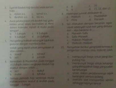 Syanat ibadah haji dimulai sejakzaman 6 8 10
Nab b 9 d. 11, 12,dan 13
a. Adam a s c Ismaif a s
b ibrahim as d. lsa a s. 8. Melempär jumrah dilakukan di
a. Makkah
A Awal pelaksonaan inti ibadah has yaitu b Ming d Marwsh c Muzdalifah
ketika umat Islam bermalam di Mina
dalam kalender Hijriah di mulai pada 9. Sai dišakukan dengan berjalan agak
cepat sebanyak tujuh kali yang dimulai
tanggal .
a 7 Zulhijah c 9 Zulhijah dari ... dan berakhir di
b a Zulhijah d 10 Zulhijah b Safa-Marwah a Marwah Safa
5. Mengefilingi Kakbah sebanyak tyjuh kak Makkah Madinah
putoran dengan membaco doa d Madinah Makkah
Istilah yang tepot untuk pernyataan di 10. Peryataan berikut yang tdok termasuk
atos adalah
a towat c. tohalu! pengertion mampu atau istita ah ialah
b sai d jumrah a mempungai biaya untük pergi dan
pulang haji
6 Bermalam di Muzdaldah pada tanggl b mempunyai biaya untuk keluarga
10 Zuhijah, dalam rangkoian ibadah haji
disebut derigon istilan _yang ditinggalkan (bagi yang sudan
o. s07 c wukuf berkelyargal
b mobit d. tahalui aman dalam perjalanannya sejak
berangkat sampai pulang 
7. Semua jamaah haji serentak mulai d memiliki alat transportas; sendin 
melaksorakan wukuf di Arafah pada sehinggo hojinya lancar
tanggaf Zulhjah