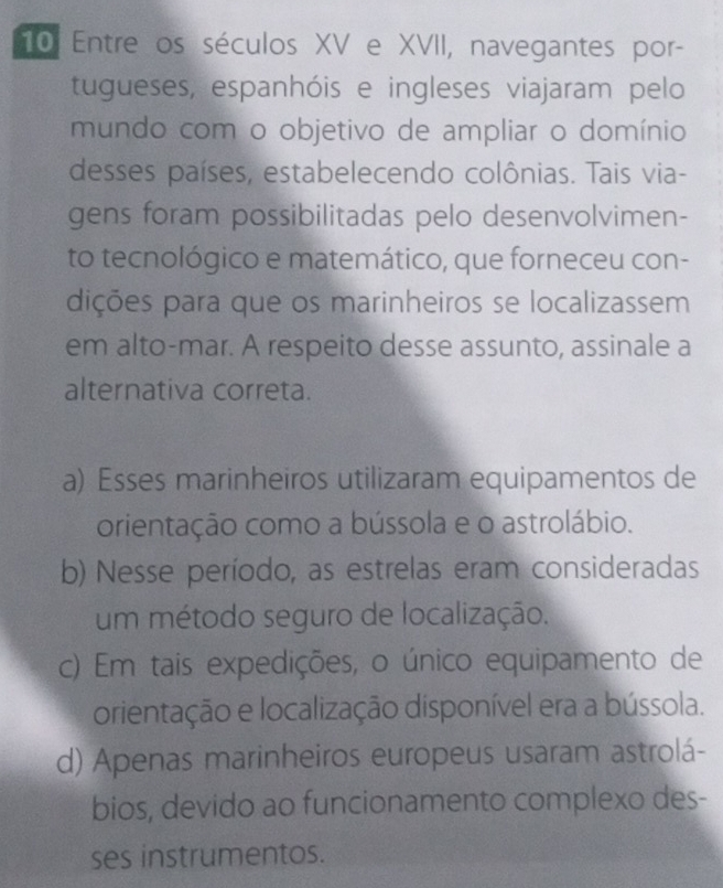 Entre os séculos XV e XVII, navegantes por-
tugueses, espanhóis e ingleses viajaram pelo
mundo com o objetivo de ampliar o domínio
desses países, estabelecendo colônias. Tais via-
gens foram possibilitadas pelo desenvolvimen-
to tecnológico e matemático, que forneceu con-
dições para que os marinheiros se localizassem
em alto-mar. A respeito desse assunto, assinale a
alternativa correta.
a) Esses marinheiros utilizaram equipamentos de
orientação como a bússola e o astrolábio.
b) Nesse período, as estrelas eram consideradas
um método seguro de localização.
c) Em tais expedições, o único equipamento de
orientação e localização disponível era a bússola.
d) Apenas marinheiros europeus usaram astrolá-
bios, devido ao funcionamento complexo des-
ses instrumentos.