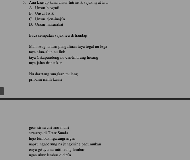 Anu kaasup kana unsur Intrinsik sajak nyaéta …
A. Unsur biografi
B. Unsur fisik
C. Unsur ajén-inajén
D. Unsur masarakat
Baca sempalan sajak ieu di handap !
Mun seug nataan pangulinan taya tegal nu lega
taya alun-alun nu liuh
taya Cikapundung nu canémbrang hérang
taya jalan titincakan
Nu daratang sungkan mulang
pribumi milih kasisi
geus sirna ciri anu matri
sawarga di Tatar Sunda
héjo lémbok ngarangrangan
napsu ngaberung na jungkiring padumukan
enya gé aya nu mitineung lembur
ngan ukur lembur cicirén