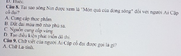 D. Thiếc.
Cầu 8. Tại sao sông Nin được xem là "Món quả của dòng sông" đổi với người Ai Cập
cổ dai?
A. Cung cấp thực phẩm.
B. Dất đai màu mỡ nhờ phù sa.
C. Nguồn cung cấp vàng
D. Tạo điều kiện phát triển đô thị.
Câu 9. Chữ viết của người Ai Cập cổ đại được gọi là gi?
A. Chữ La-tinh.